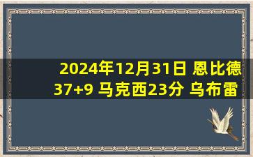 2024年12月31日 恩比德37+9 马克西23分 乌布雷15+8断 76人轻取开拓者拿4连胜